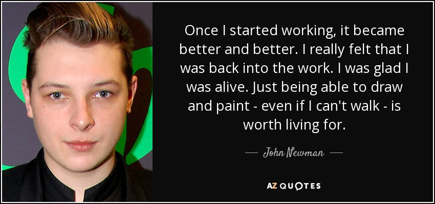 Once I started working, it became better and better. I really felt that I was back into the work. I was glad I was alive. Just being able to draw and paint - even if I can't walk - is worth living for. - John Newman