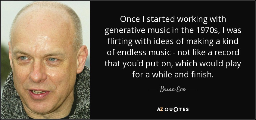 Once I started working with generative music in the 1970s, I was flirting with ideas of making a kind of endless music - not like a record that you'd put on, which would play for a while and finish. - Brian Eno