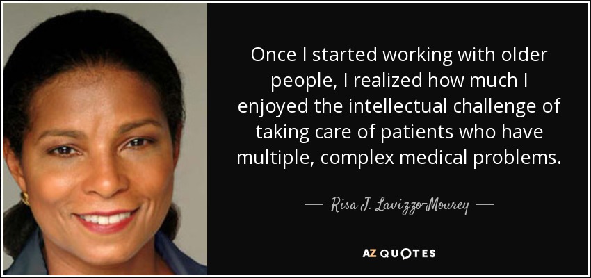 Once I started working with older people, I realized how much I enjoyed the intellectual challenge of taking care of patients who have multiple, complex medical problems. - Risa J. Lavizzo-Mourey