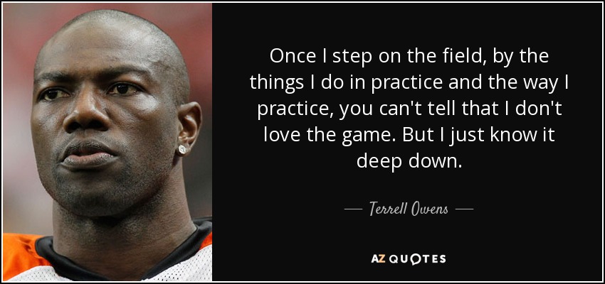 Once I step on the field, by the things I do in practice and the way I practice, you can't tell that I don't love the game. But I just know it deep down. - Terrell Owens