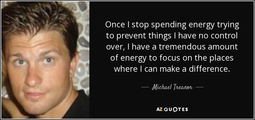 Once I stop spending energy trying to prevent things I have no control over, I have a tremendous amount of energy to focus on the places where I can make a difference. - Michael Treanor