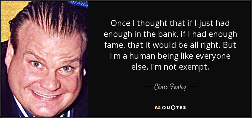 Once I thought that if I just had enough in the bank, if I had enough fame, that it would be all right. But I'm a human being like everyone else. I'm not exempt. - Chris Farley