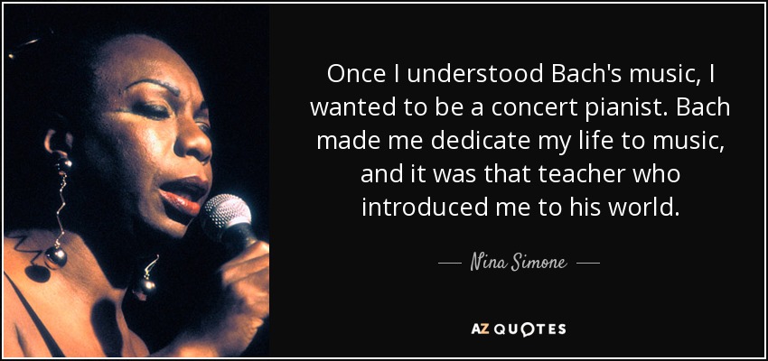 Once I understood Bach's music, I wanted to be a concert pianist. Bach made me dedicate my life to music, and it was that teacher who introduced me to his world. - Nina Simone