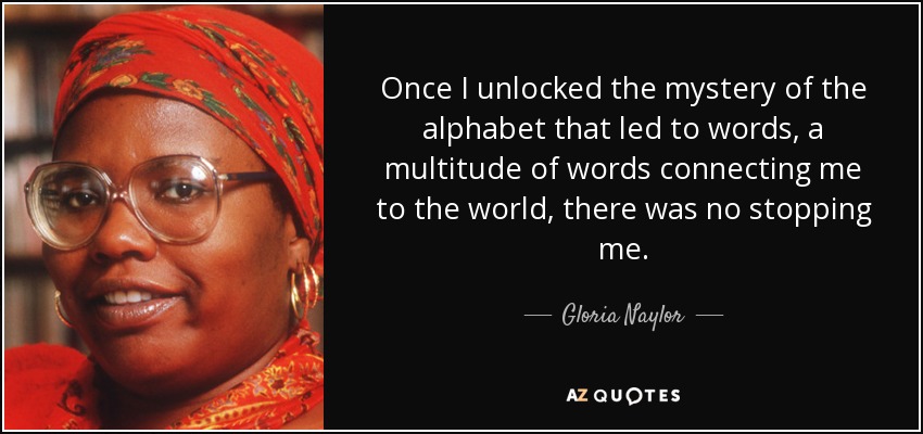 Once I unlocked the mystery of the alphabet that led to words, a multitude of words connecting me to the world, there was no stopping me. - Gloria Naylor