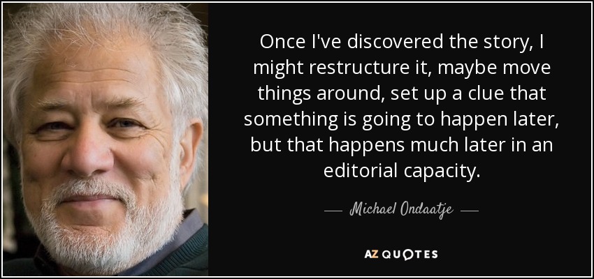 Once I've discovered the story, I might restructure it, maybe move things around, set up a clue that something is going to happen later, but that happens much later in an editorial capacity. - Michael Ondaatje