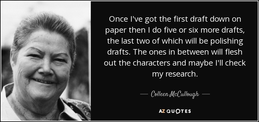 Once I've got the first draft down on paper then I do five or six more drafts, the last two of which will be polishing drafts. The ones in between will flesh out the characters and maybe I'll check my research. - Colleen McCullough