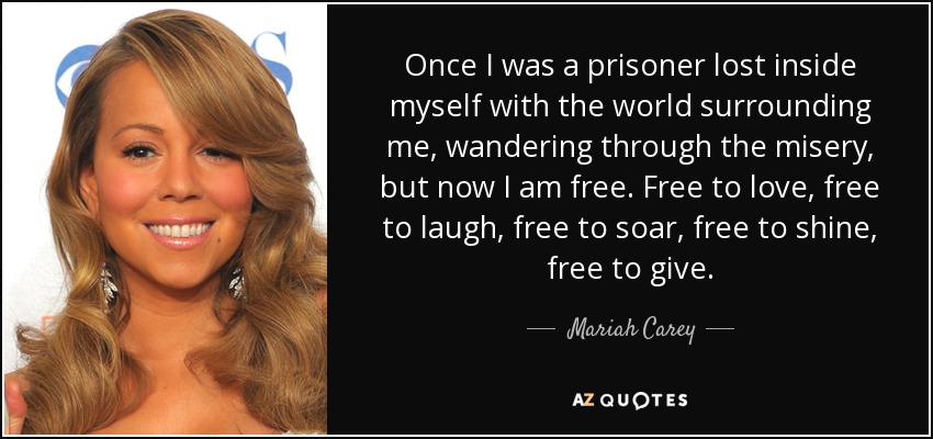 Once I was a prisoner lost inside myself with the world surrounding me, wandering through the misery, but now I am free. Free to love, free to laugh, free to soar, free to shine, free to give. - Mariah Carey
