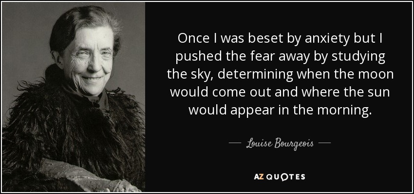 Once I was beset by anxiety but I pushed the fear away by studying the sky, determining when the moon would come out and where the sun would appear in the morning. - Louise Bourgeois