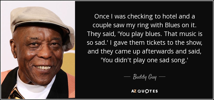 Once I was checking to hotel and a couple saw my ring with Blues on it. They said, 'You play blues. That music is so sad.' I gave them tickets to the show, and they came up afterwards and said, 'You didn't play one sad song.' - Buddy Guy