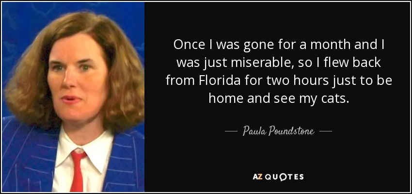 Once I was gone for a month and I was just miserable, so I flew back from Florida for two hours just to be home and see my cats. - Paula Poundstone