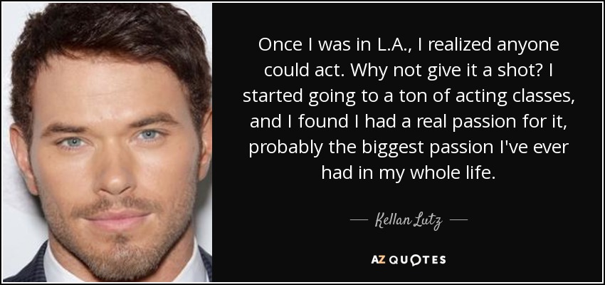 Once I was in L.A., I realized anyone could act. Why not give it a shot? I started going to a ton of acting classes, and I found I had a real passion for it, probably the biggest passion I've ever had in my whole life. - Kellan Lutz