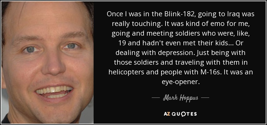 Once I was in the Blink-182, going to Iraq was really touching. It was kind of emo for me, going and meeting soldiers who were, like, 19 and hadn't even met their kids... Or dealing with depression. Just being with those soldiers and traveling with them in helicopters and people with M-16s. It was an eye-opener. - Mark Hoppus