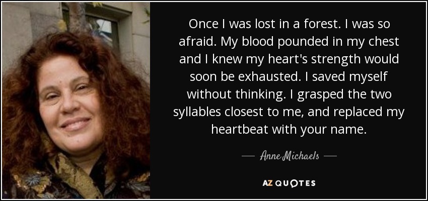 Once I was lost in a forest. I was so afraid. My blood pounded in my chest and I knew my heart's strength would soon be exhausted. I saved myself without thinking. I grasped the two syllables closest to me, and replaced my heartbeat with your name. - Anne Michaels
