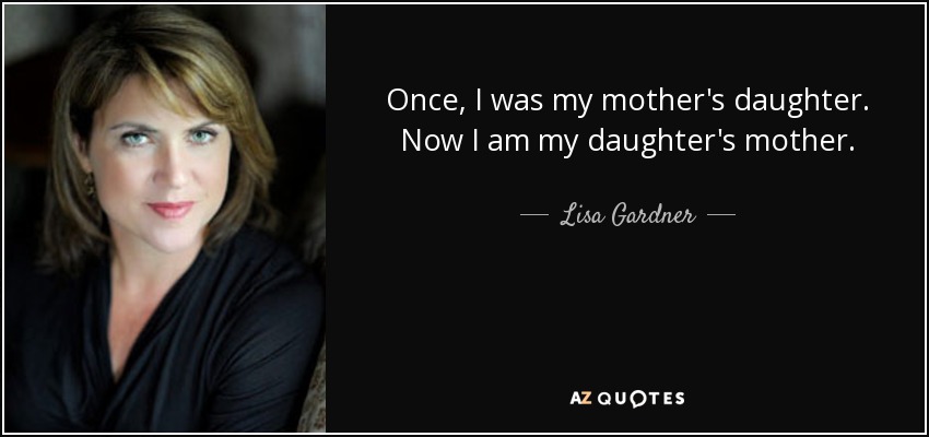 Once, I was my mother's daughter. Now I am my daughter's mother. - Lisa Gardner