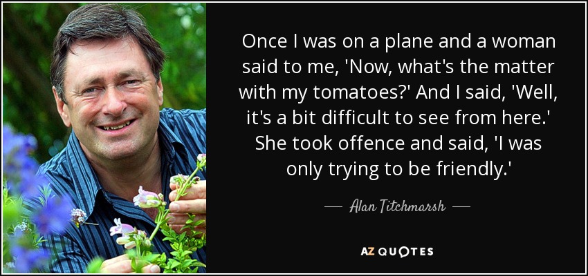 Once I was on a plane and a woman said to me, 'Now, what's the matter with my tomatoes?' And I said, 'Well, it's a bit difficult to see from here.' She took offence and said, 'I was only trying to be friendly.' - Alan Titchmarsh