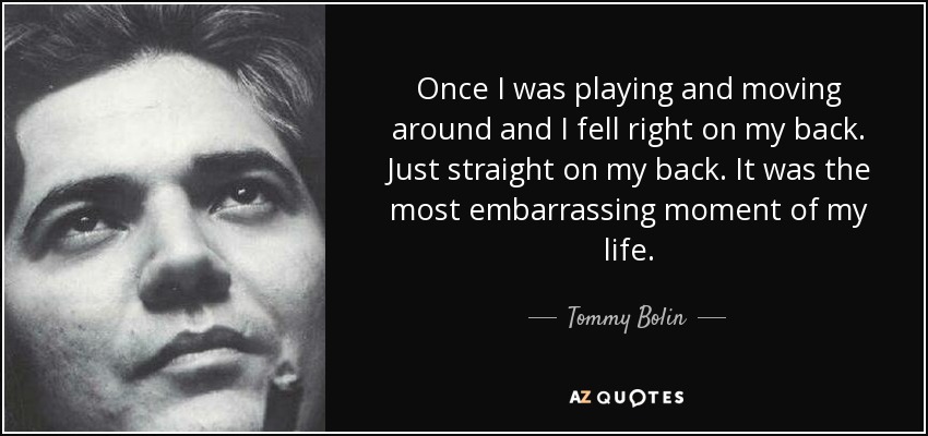 Once I was playing and moving around and I fell right on my back. Just straight on my back. It was the most embarrassing moment of my life. - Tommy Bolin