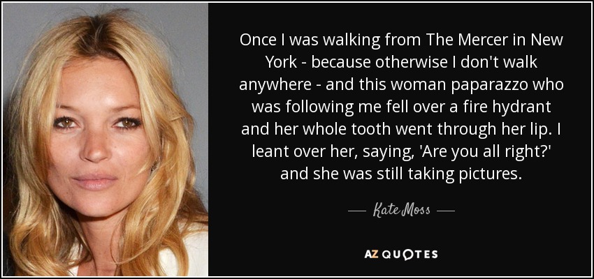Once I was walking from The Mercer in New York - because otherwise I don't walk anywhere - and this woman paparazzo who was following me fell over a fire hydrant and her whole tooth went through her lip. I leant over her, saying, 'Are you all right?' and she was still taking pictures. - Kate Moss