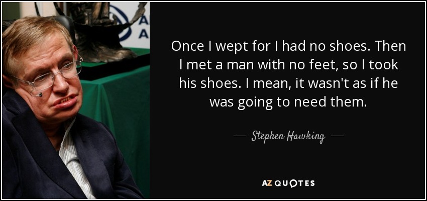Once I wept for I had no shoes. Then I met a man with no feet, so I took his shoes. I mean, it wasn't as if he was going to need them. - Stephen Hawking