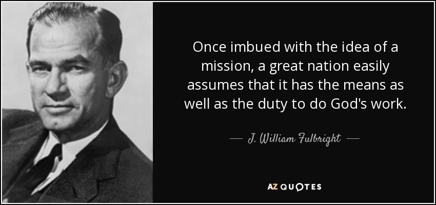 Once imbued with the idea of a mission, a great nation easily assumes that it has the means as well as the duty to do God's work. - J. William Fulbright