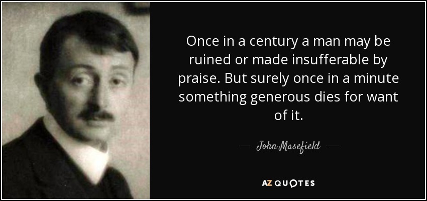 Once in a century a man may be ruined or made insufferable by praise. But surely once in a minute something generous dies for want of it. - John Masefield