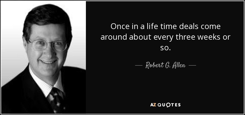 Once in a life time deals come around about every three weeks or so. - Robert G. Allen