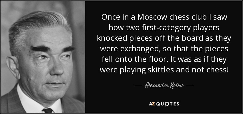 Once in a Moscow chess club I saw how two first-category players knocked pieces off the board as they were exchanged, so that the pieces fell onto the floor. It was as if they were playing skittles and not chess! - Alexander Kotov