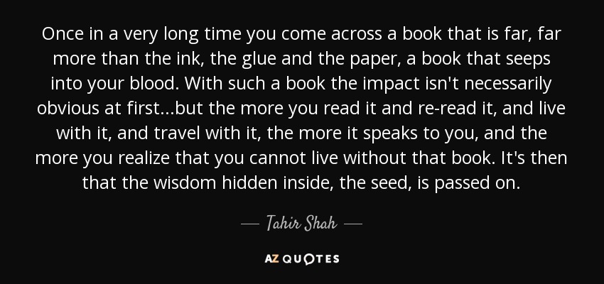 Once in a very long time you come across a book that is far, far more than the ink, the glue and the paper, a book that seeps into your blood. With such a book the impact isn't necessarily obvious at first...but the more you read it and re-read it, and live with it, and travel with it, the more it speaks to you, and the more you realize that you cannot live without that book. It's then that the wisdom hidden inside, the seed, is passed on. - Tahir Shah