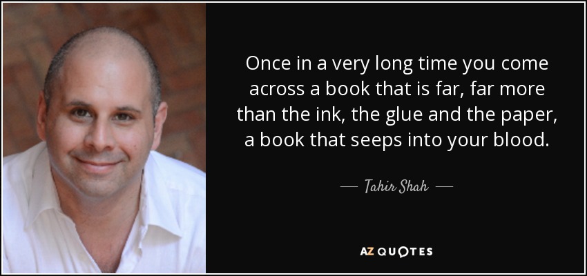 Once in a very long time you come across a book that is far, far more than the ink, the glue and the paper, a book that seeps into your blood. - Tahir Shah