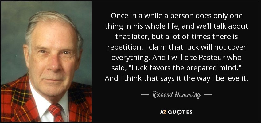 Once in a while a person does only one thing in his whole life, and we'll talk about that later, but a lot of times there is repetition. I claim that luck will not cover everything. And I will cite Pasteur who said, 