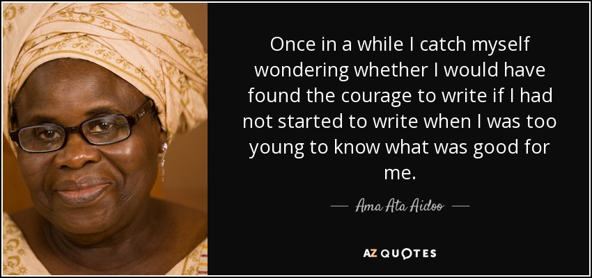 Once in a while I catch myself wondering whether I would have found the courage to write if I had not started to write when I was too young to know what was good for me. - Ama Ata Aidoo