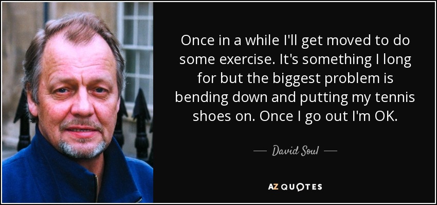 Once in a while I'll get moved to do some exercise. It's something I long for but the biggest problem is bending down and putting my tennis shoes on. Once I go out I'm OK. - David Soul