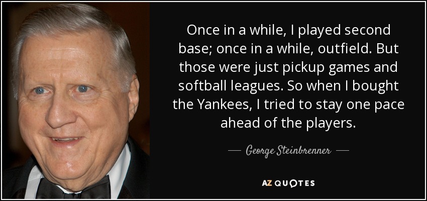 Once in a while, I played second base; once in a while, outfield. But those were just pickup games and softball leagues. So when I bought the Yankees, I tried to stay one pace ahead of the players. - George Steinbrenner