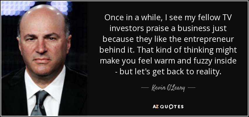 Once in a while, I see my fellow TV investors praise a business just because they like the entrepreneur behind it. That kind of thinking might make you feel warm and fuzzy inside - but let's get back to reality. - Kevin O'Leary