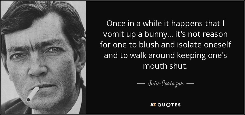 Once in a while it happens that I vomit up a bunny... it's not reason for one to blush and isolate oneself and to walk around keeping one's mouth shut. - Julio Cortazar