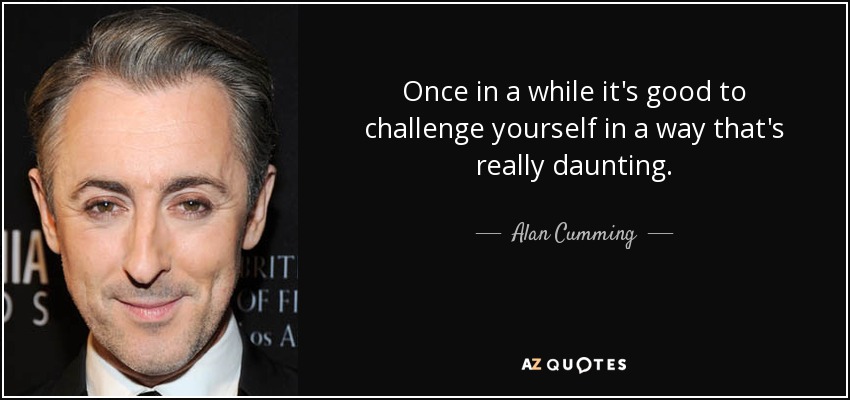 Once in a while it's good to challenge yourself in a way that's really daunting. - Alan Cumming