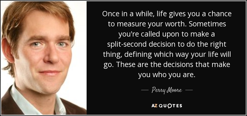 Once in a while, life gives you a chance to measure your worth. Sometimes you're called upon to make a split-second decision to do the right thing, defining which way your life will go. These are the decisions that make you who you are. - Perry Moore