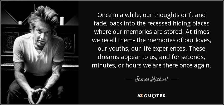 Once in a while, our thoughts drift and fade, back into the recessed hiding places where our memories are stored. At times we recall them- the memories of our loves, our youths, our life experiences. These dreams appear to us, and for seconds, minutes, or hours we are there once again. - James Michael