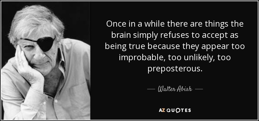Once in a while there are things the brain simply refuses to accept as being true because they appear too improbable, too unlikely, too preposterous. - Walter Abish