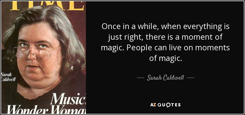 Once in a while, when everything is just right, there is a moment of magic. People can live on moments of magic. - Sarah Caldwell