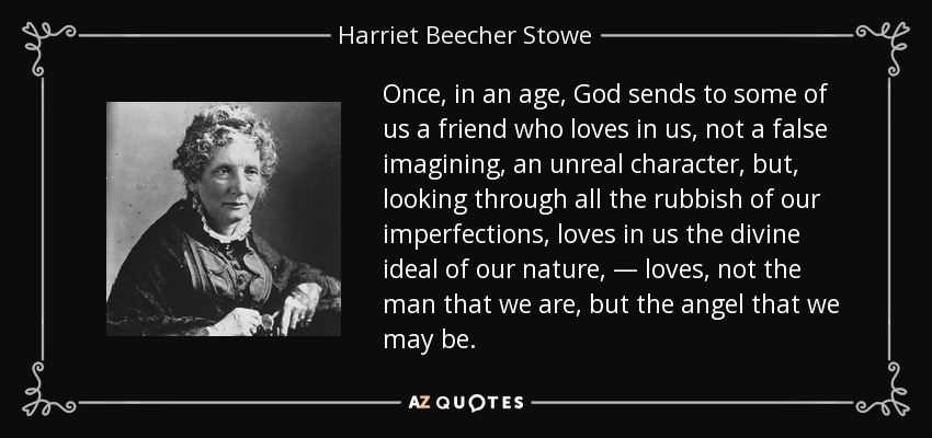 Once, in an age, God sends to some of us a friend who loves in us, not a false imagining, an unreal character, but, looking through all the rubbish of our imperfections, loves in us the divine ideal of our nature, — loves, not the man that we are, but the angel that we may be. - Harriet Beecher Stowe