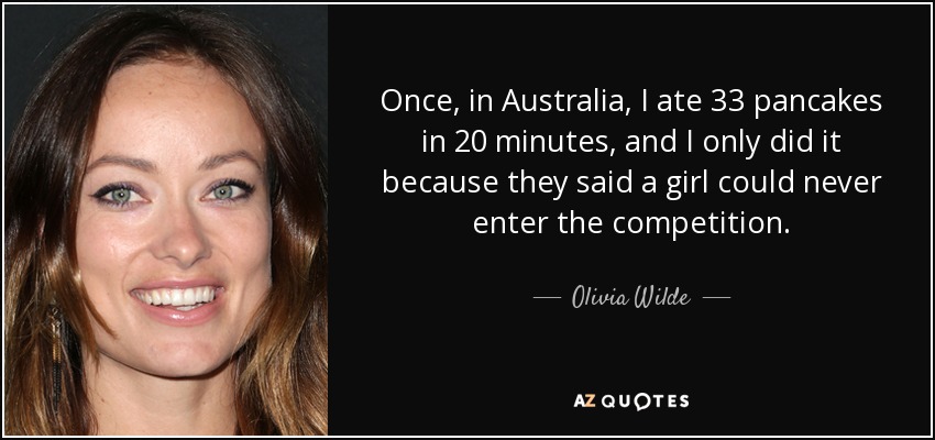 Once, in Australia, I ate 33 pancakes in 20 minutes, and I only did it because they said a girl could never enter the competition. - Olivia Wilde