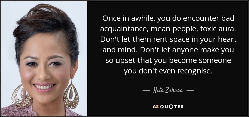Once in awhile, you do encounter bad acquaintance, mean people, toxic aura. Don't let them rent space in your heart and mind. Don't let anyone make you so upset that you become someone you don't even recognise. - Rita Zahara