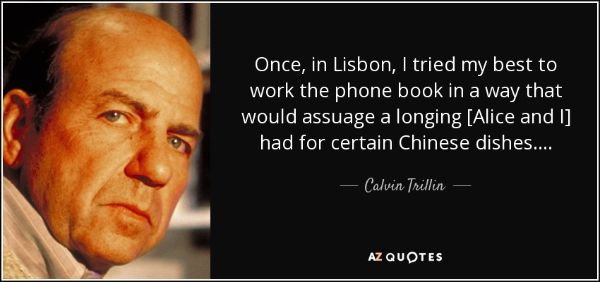Once, in Lisbon, I tried my best to work the phone book in a way that would assuage a longing [Alice and I] had for certain Chinese dishes . . . . - Calvin Trillin