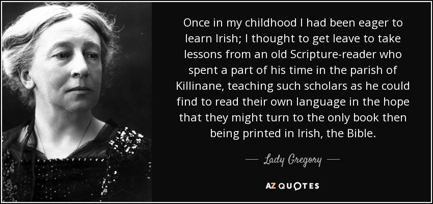 Once in my childhood I had been eager to learn Irish; I thought to get leave to take lessons from an old Scripture-reader who spent a part of his time in the parish of Killinane, teaching such scholars as he could find to read their own language in the hope that they might turn to the only book then being printed in Irish, the Bible. - Lady Gregory