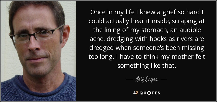 Once in my life I knew a grief so hard I could actually hear it inside, scraping at the lining of my stomach, an audible ache, dredging with hooks as rivers are dredged when someone's been missing too long. I have to think my mother felt something like that. - Leif Enger