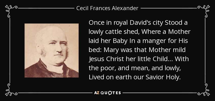 Once in royal David's city Stood a lowly cattle shed, Where a Mother laid her Baby In a manger for His bed: Mary was that Mother mild Jesus Christ her little Child . . . With the poor, and mean, and lowly, Lived on earth our Savior Holy. - Cecil Frances Alexander