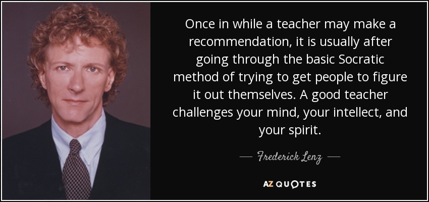 Once in while a teacher may make a recommendation, it is usually after going through the basic Socratic method of trying to get people to figure it out themselves. A good teacher challenges your mind, your intellect, and your spirit. - Frederick Lenz
