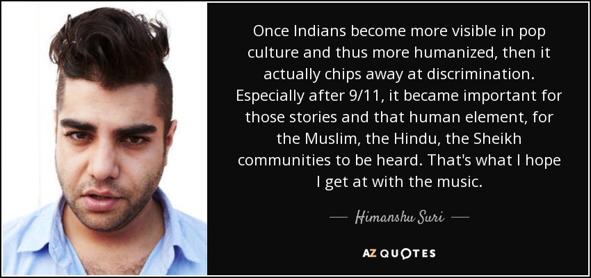 Once Indians become more visible in pop culture and thus more humanized, then it actually chips away at discrimination. Especially after 9/11, it became important for those stories and that human element, for the Muslim, the Hindu, the Sheikh communities to be heard. That's what I hope I get at with the music. - Himanshu Suri