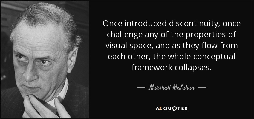 Once introduced discontinuity, once challenge any of the properties of visual space, and as they flow from each other, the whole conceptual framework collapses. - Marshall McLuhan