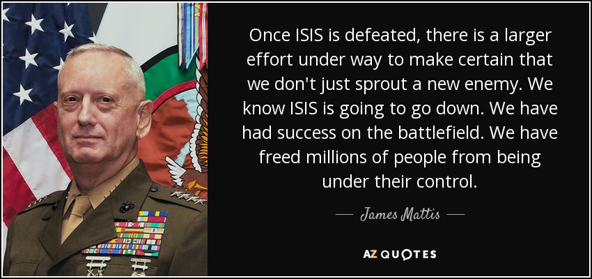 Once ISIS is defeated, there is a larger effort under way to make certain that we don't just sprout a new enemy. We know ISIS is going to go down. We have had success on the battlefield. We have freed millions of people from being under their control. - James Mattis